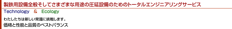 製鉄用設備全般そしてさまざまな用途の圧延設備のためのトータルエンジニアリングサービス Technology & Ecology わたしたちは新しい常識に挑戦します。価格と性能と品質のベストバランス